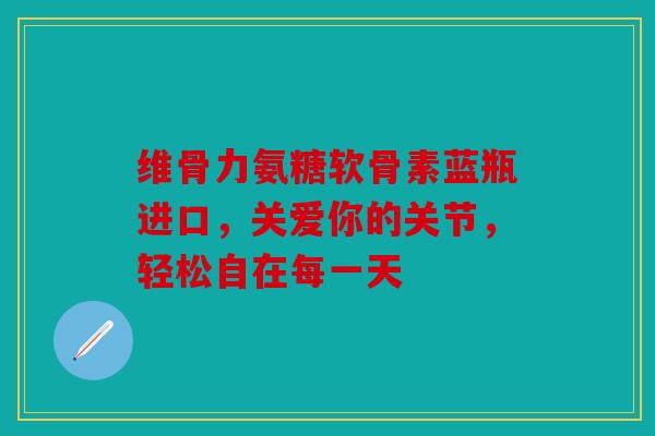 维骨力氨糖软骨素蓝瓶进口，关爱你的关节，轻松自在每一天
