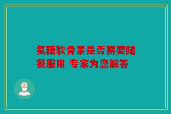 氨糖软骨素是否需要随餐服用 专家为您解答