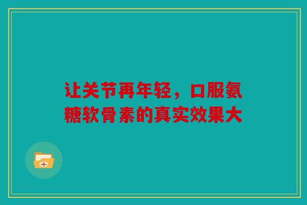让关节再年轻，口服氨糖软骨素的真实效果大
