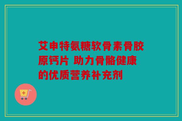 艾申特氨糖软骨素骨胶原钙片 助力骨骼健康的优质营养补充剂