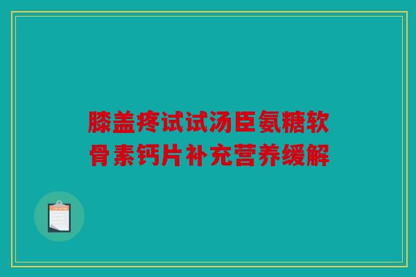 膝盖疼试试汤臣氨糖软骨素钙片补充营养缓解