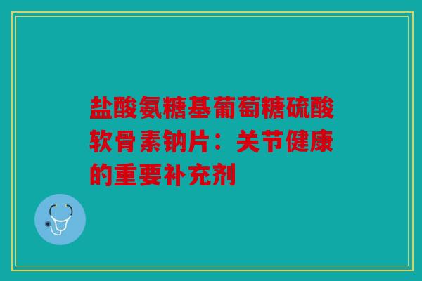 盐酸氨糖基葡萄糖硫酸软骨素钠片：关节健康的重要补充剂