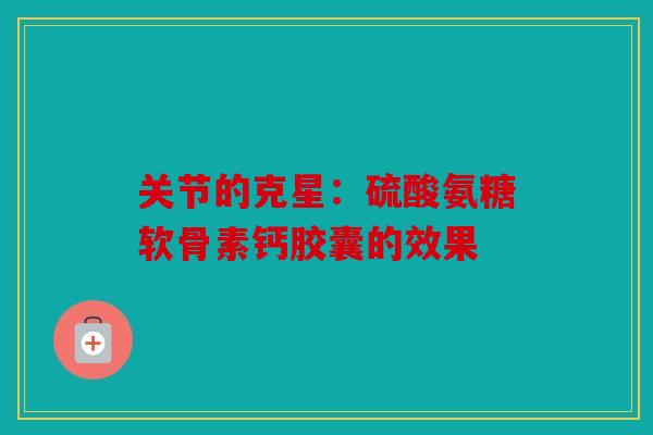 关节的克星：硫酸氨糖软骨素钙胶囊的效果