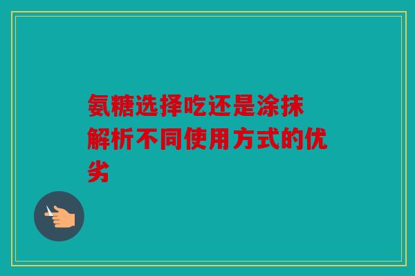 氨糖选择吃还是涂抹 解析不同使用方式的优劣