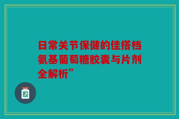 日常关节保健的佳搭档氨基葡萄糖胶囊与片剂全解析”