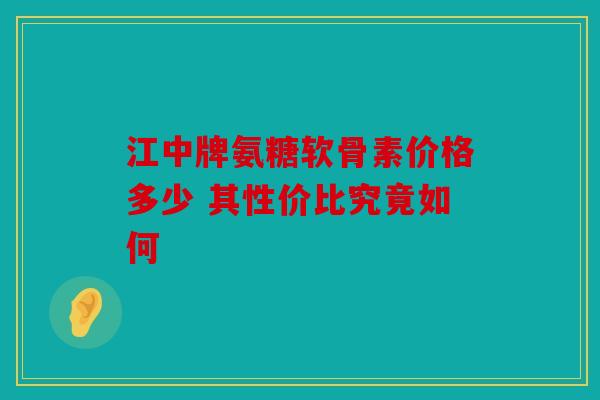 江中牌氨糖软骨素价格多少 其性价比究竟如何 江中牌氨糖软骨素价格多少 其性价比究竟如何