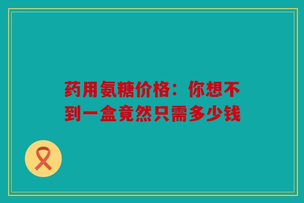 药用氨糖价格：你想不到一盒竟然只需多少钱