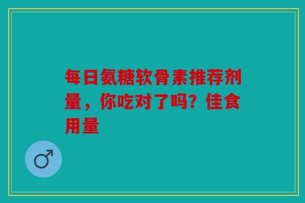 每日氨糖软骨素推荐剂量，你吃对了吗？佳食用量