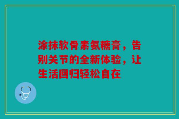 涂抹软骨素氨糖膏，告别关节的全新体验，让生活回归轻松自在