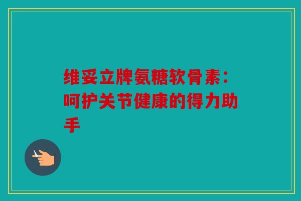 维妥立牌氨糖软骨素:呵护关节健康的得力助手 维妥立牌氨糖软骨素:呵护关节健康的得力助手