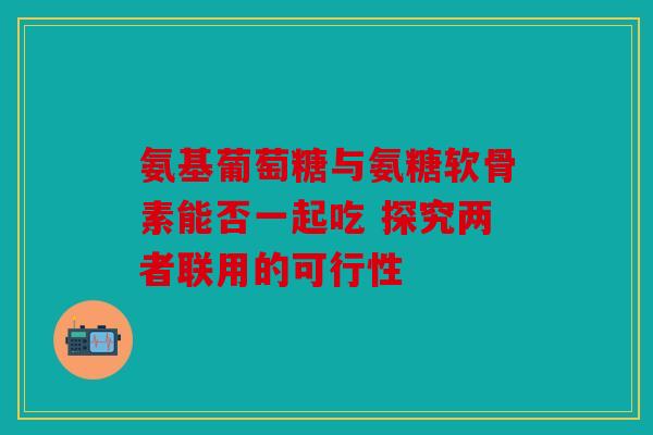 氨基葡萄糖与氨糖软骨素能否一起吃 探究两者联用的可行性 氨基葡萄糖与氨糖软骨素能否一起吃 探究两者联用的可行性