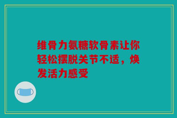 维骨力氨糖软骨素让你轻松摆脱关节不适，焕发活力感受