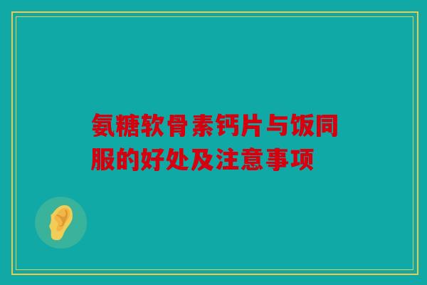 氨糖软骨素钙片与饭同服的好处及注意事项