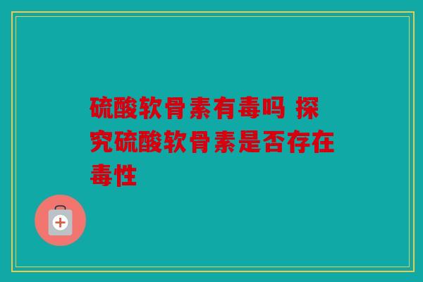 硫酸软骨素有毒吗 探究硫酸软骨素是否存在毒性