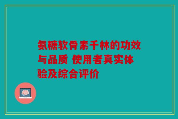 氨糖软骨素千林的功效与品质 使用者真实体验及综合评价