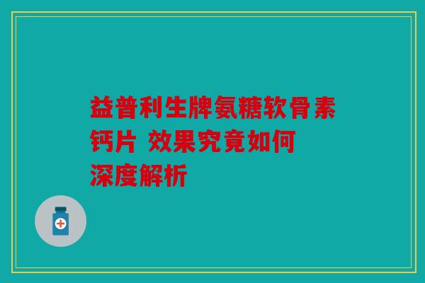 益普利生牌氨糖软骨素钙片 效果究竟如何 深度解析