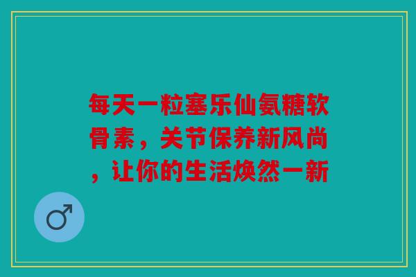 每天一粒塞乐仙氨糖软骨素，关节保养新风尚，让你的生活焕然一新