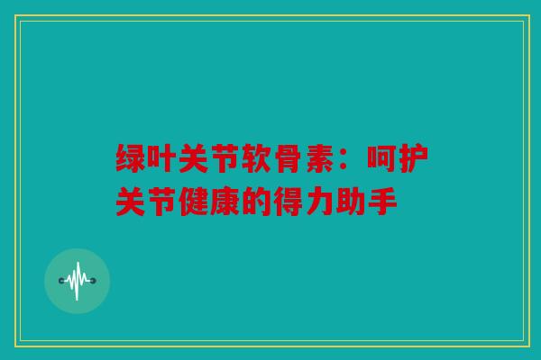 绿叶关节软骨素：呵护关节健康的得力助手