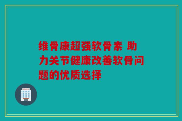 维骨康超强软骨素 助力关节健康改善软骨问题的优质选择 维骨康超强软骨素 助力关节健康改善软骨问题的优质选择