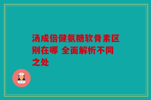 汤成倍健氨糖软骨素区别在哪 全面解析不同之处