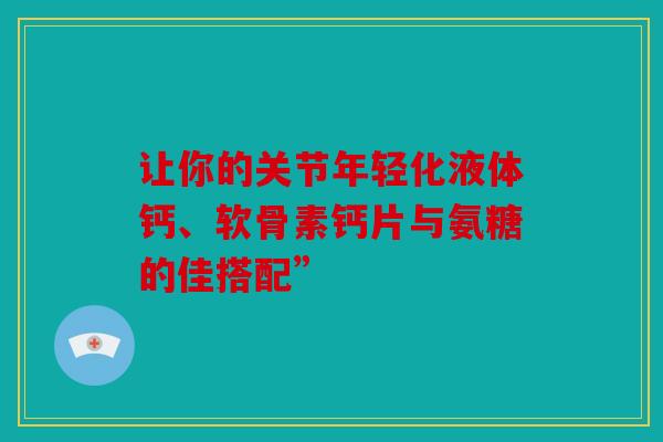 让你的关节年轻化液体钙、软骨素钙片与氨糖的佳搭配”