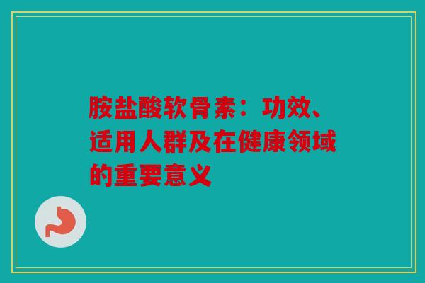 胺盐酸软骨素:功效、适用人群及在健康领域的重要意义 胺盐酸软骨素:功效、适用人群及在健康领域的重要意义