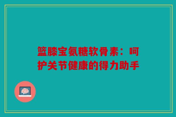 篮膝宝氨糖软骨素:呵护关节健康的得力助手 篮膝宝氨糖软骨素:呵护关节健康的得力助手