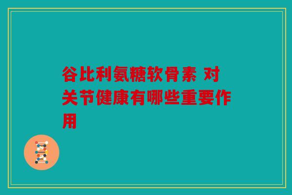 谷比利氨糖软骨素 对关节健康有哪些重要作用