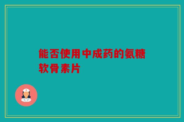 能否使用中成药的氨糖软骨素片 能否使用中成药的氨糖软骨素片