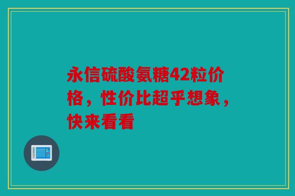 永信硫酸氨糖42粒价格，性价比超乎想象，快来看看