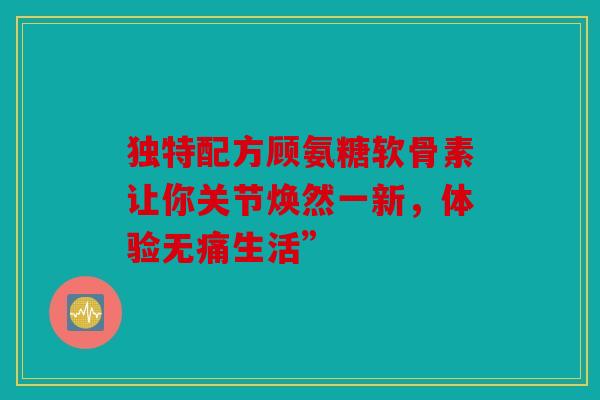 独特配方顾氨糖软骨素让你关节焕然一新,体验无痛生活” 独特配方顾氨糖软骨素让你关节焕然一新,体验无痛生活”
