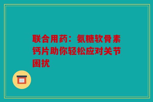 联合用药:氨糖软骨素钙片助你轻松应对关节困扰 联合用药:氨糖软骨素钙片助你轻松应对关节困扰