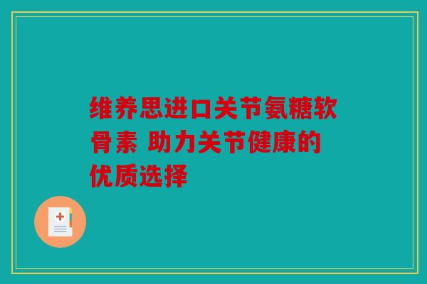 维养思进口关节氨糖软骨素 助力关节健康的优质选择