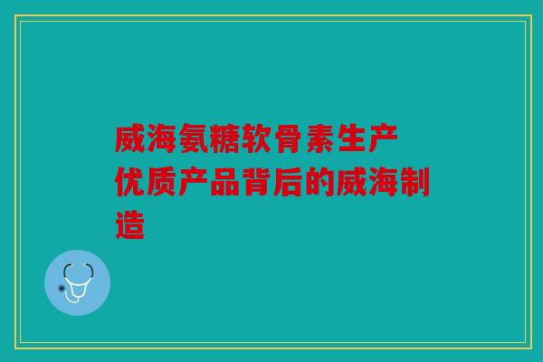 威海氨糖软骨素生产 优质产品背后的威海制造