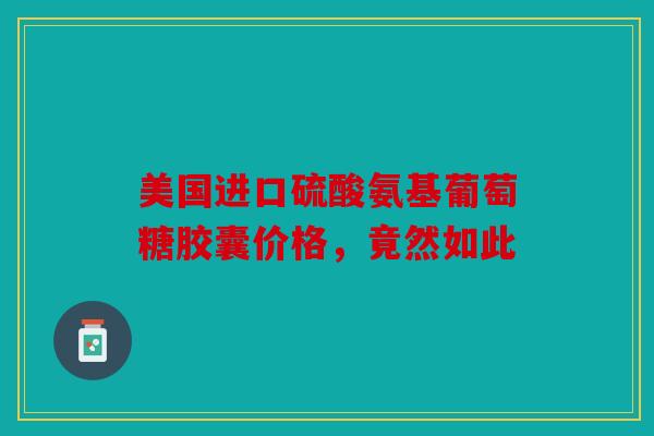 美国进口硫酸氨基葡萄糖胶囊价格，竟然如此
