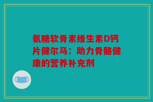 氨糖软骨素维生素D钙片健尔马：助力骨骼健康的营养补充剂