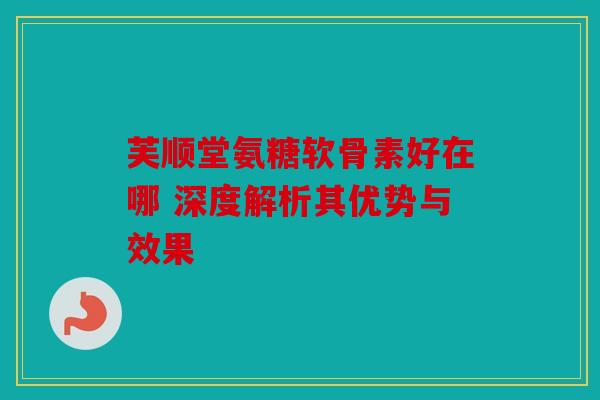 芙顺堂氨糖软骨素好在哪 深度解析其优势与效果