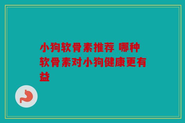 小狗软骨素推荐 哪种软骨素对小狗健康更有益