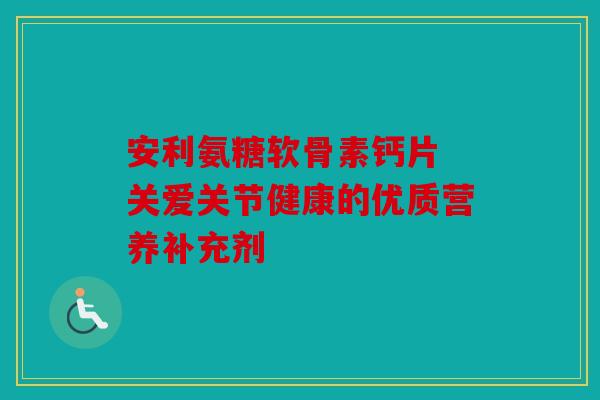安利氨糖软骨素钙片 关爱关节健康的优质营养补充剂 安利氨糖软骨素钙片 关爱关节健康的优质营养补充剂