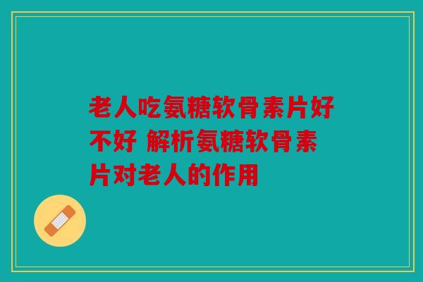 老人吃氨糖软骨素片好不好 解析氨糖软骨素片对老人的作用