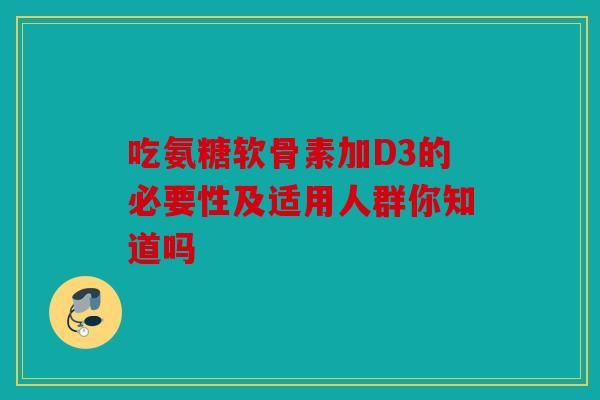吃氨糖软骨素加D3的必要性及适用人群你知道吗