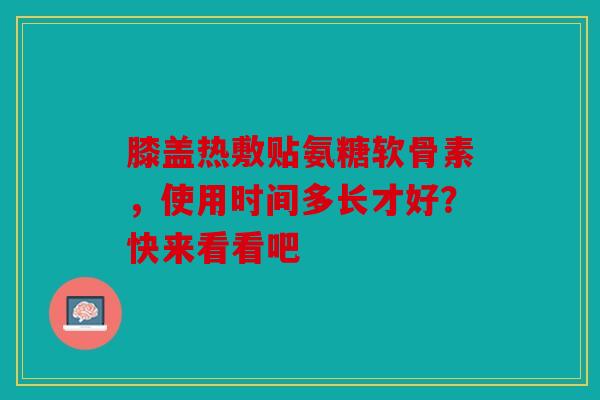 膝盖热敷贴氨糖软骨素，使用时间多长才好？快来看看吧