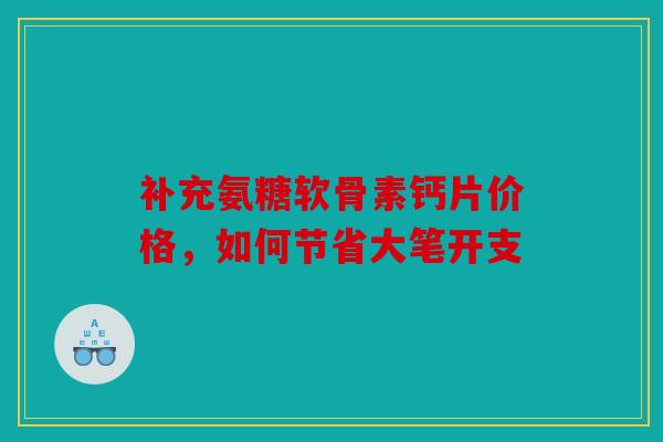 补充氨糖软骨素钙片价格，如何节省大笔开支