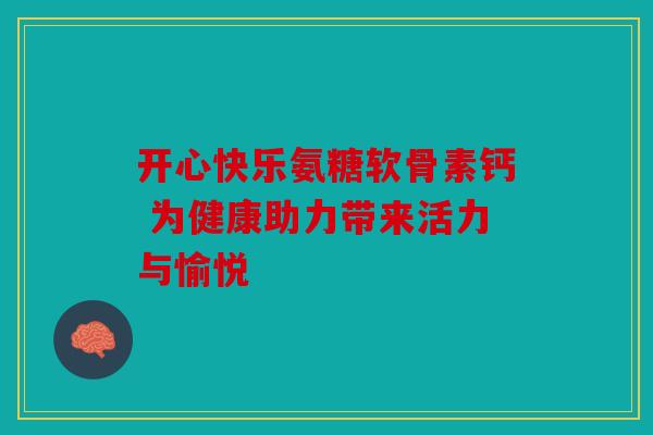 开心快乐氨糖软骨素钙 为健康助力带来活力与愉悦