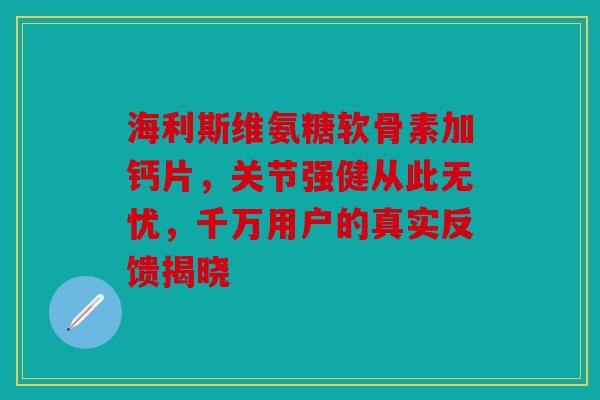 海利斯维氨糖软骨素加钙片,关节强健从此无忧,千万用户的真实反馈揭晓 海利斯维氨糖软骨素加钙片,关节强健从此无忧,千万用户的真实反馈揭晓