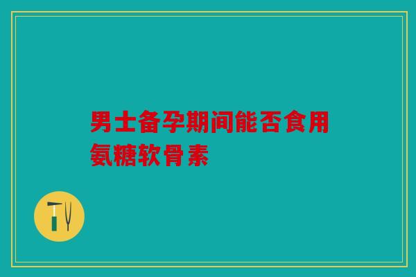 男士备孕期间能否食用氨糖软骨素