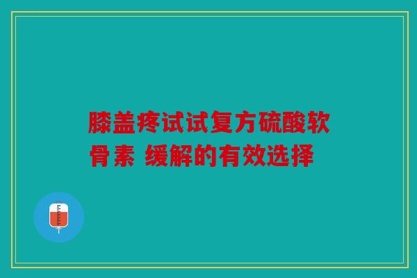 膝盖疼试试复方硫酸软骨素 缓解的有效选择