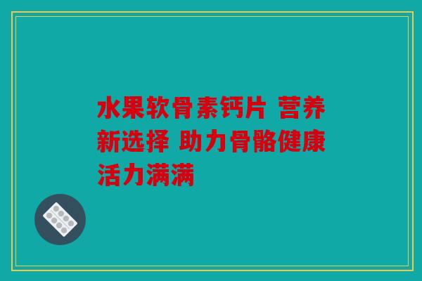 水果软骨素钙片 营养新选择 助力骨骼健康活力满满