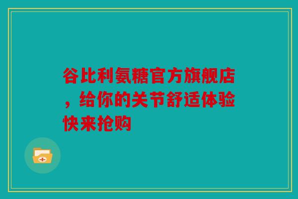 谷比利氨糖官方旗舰店，给你的关节舒适体验快来抢购