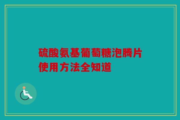 硫酸氨基葡萄糖泡腾片使用方法全知道